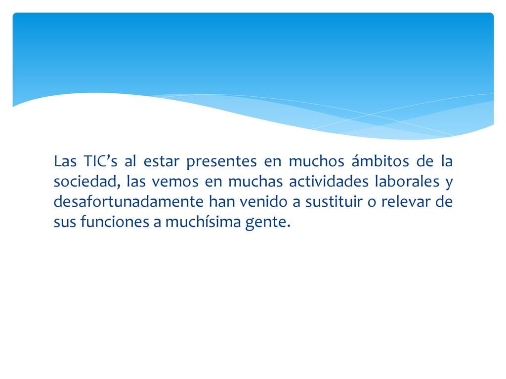 Las TIC’s al estar presentes en muchos ámbitos de la sociedad, las vemos en muchas actividades laborales y desafortunadamente han venido a sustituir o relevar de sus funciones a muchísima gente.