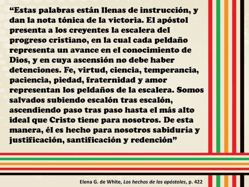 Estas palabras están llenas de instrucción, y dan la nota tónica de la victoria. El apóstol presenta a los creyentes la escalera del progreso cristiano, en la cual cada peldaño representa un avance en el conocimiento de Dios, y en cuya ascensión no debe haber detenciones. Fe, virtud, ciencia, temperancia, paciencia, piedad, fraternidad y amor representan los peldaños de la escalera. Somos salvados subiendo escalón tras escalón, ascendiendo paso tras paso hasta el más alto ideal que Cristo tiene para nosotros. De esta manera, él es hecho para nosotros sabiduría y justificación, santificación y redención
