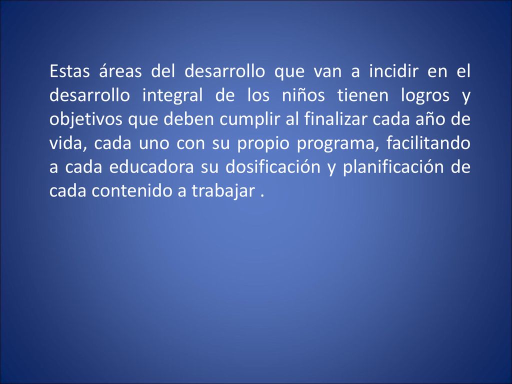 Estas áreas del desarrollo que van a incidir en el desarrollo integral de los niños tienen logros y objetivos que deben cumplir al finalizar cada año de vida, cada uno con su propio programa, facilitando a cada educadora su dosificación y planificación de cada contenido a trabajar .