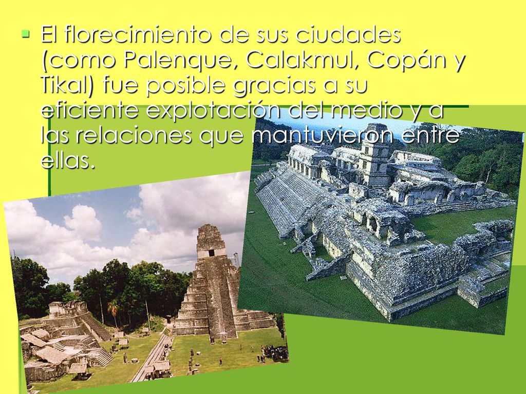 El florecimiento de sus ciudades (como Palenque, Calakmul, Copán y Tikal) fue posible gracias a su eficiente explotación del medio y a las relaciones que mantuvieron entre ellas.