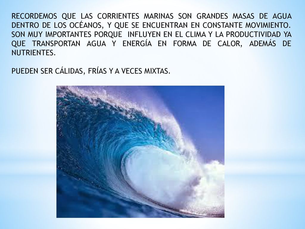 RECORDEMOS QUE LAS CORRIENTES MARINAS SON GRANDES MASAS DE AGUA DENTRO DE LOS OCÉANOS, Y QUE SE ENCUENTRAN EN CONSTANTE MOVIMIENTO. SON MUY IMPORTANTES PORQUE INFLUYEN EN EL CLIMA Y LA PRODUCTIVIDAD YA QUE TRANSPORTAN AGUA Y ENERGÍA EN FORMA DE CALOR, ADEMÁS DE NUTRIENTES.
