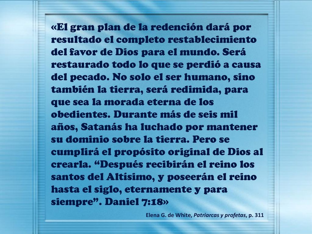 «El gran plan de la redención dará por resultado el completo restablecimiento del favor de Dios para el mundo. Será restaurado todo lo que se perdió a causa del pecado. No solo el ser humano, sino también la tierra, será redimida, para que sea la morada eterna de los obedientes. Durante más de seis mil años, Satanás ha luchado por mantener su dominio sobre la tierra. Pero se cumplirá el propósito original de Dios al crearla. Después recibirán el reino los santos del Altísimo, y poseerán el reino hasta el siglo, eternamente y para siempre . Daniel 7:18»