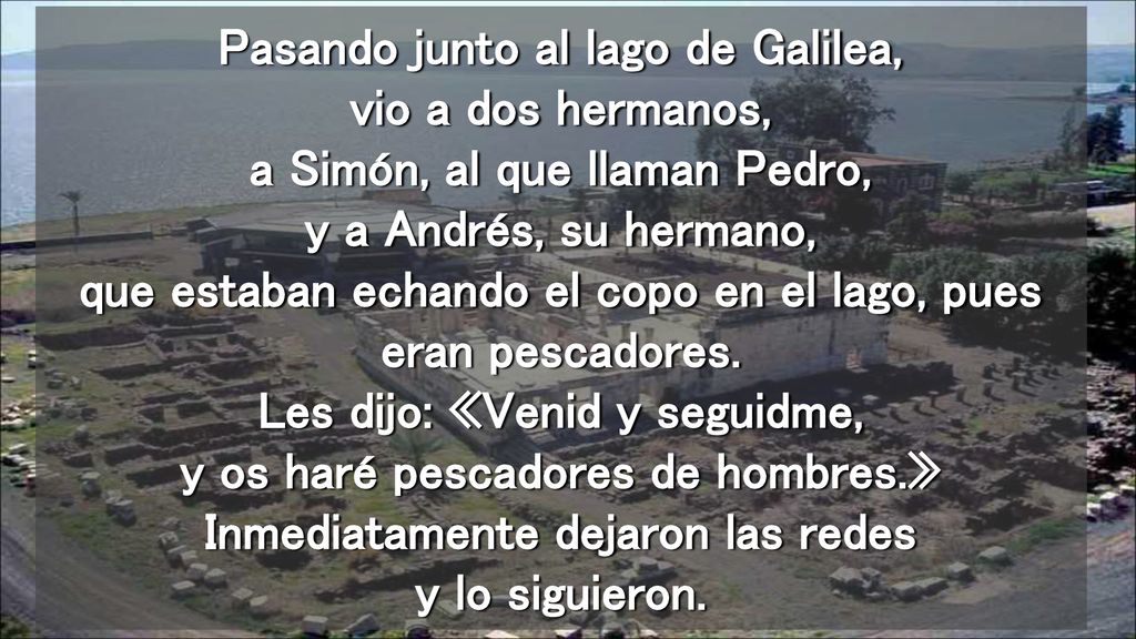 Pasando junto al lago de Galilea, vio a dos hermanos, a Simón, al que llaman Pedro, y a Andrés, su hermano, que estaban echando el copo en el lago, pues eran pescadores.
