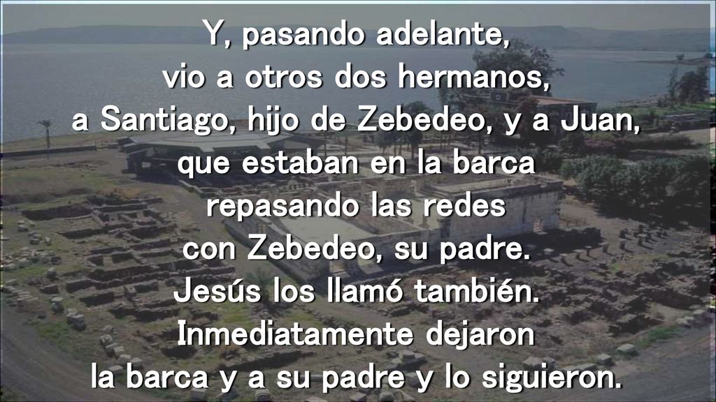 Y, pasando adelante, vio a otros dos hermanos, a Santiago, hijo de Zebedeo, y a Juan, que estaban en la barca repasando las redes con Zebedeo, su padre.