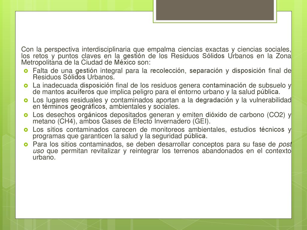 Con la perspectiva interdisciplinaria que empalma ciencias exactas y ciencias sociales, los retos y puntos claves en la gestión de los Residuos Sólidos Urbanos en la Zona Metropolitana de la Ciudad de México son: