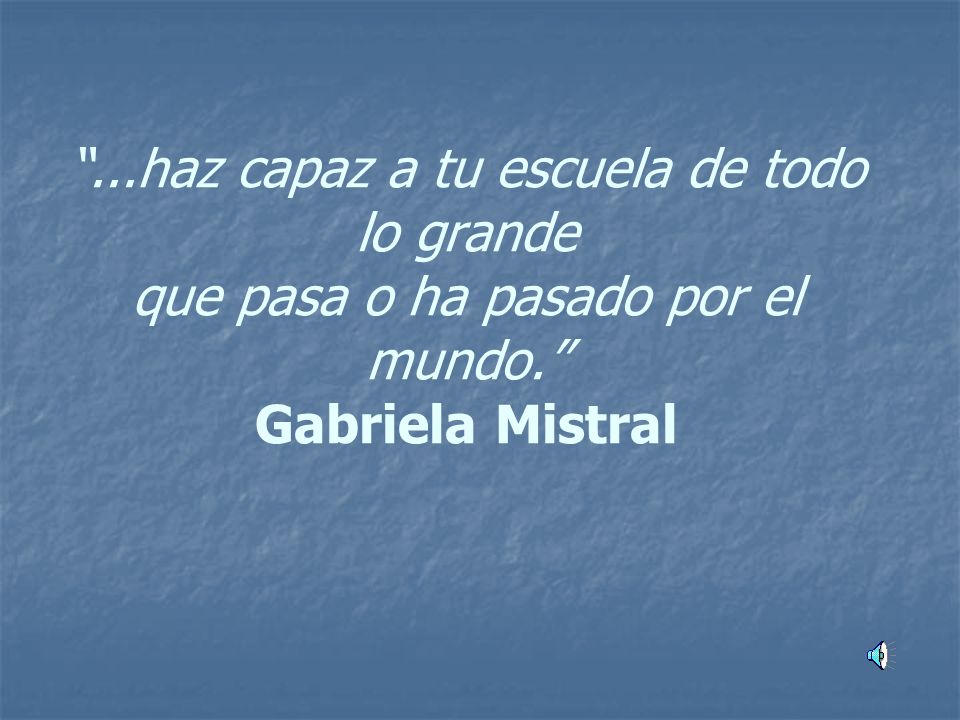 ...haz capaz a tu escuela de todo lo grande que pasa o ha pasado por el mundo. Gabriela Mistral