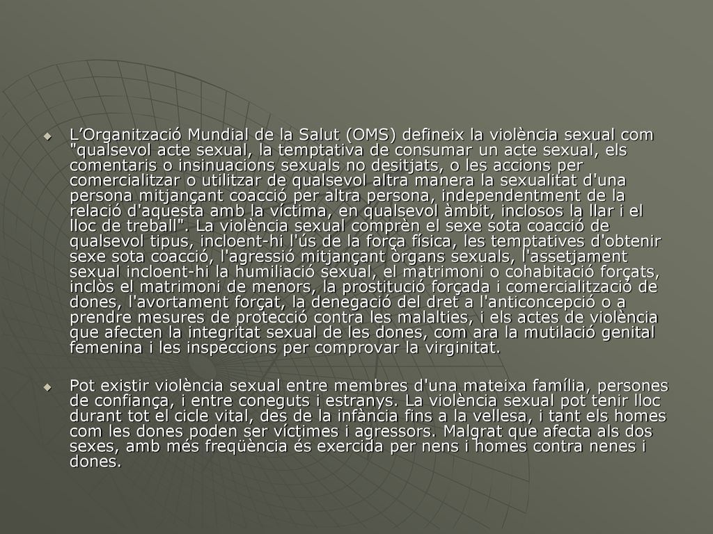 L’Organització Mundial de la Salut (OMS) defineix la violència sexual com qualsevol acte sexual, la temptativa de consumar un acte sexual, els comentaris o insinuacions sexuals no desitjats, o les accions per comercialitzar o utilitzar de qualsevol altra manera la sexualitat d una persona mitjançant coacció per altra persona, independentment de la relació d aquesta amb la víctima, en qualsevol àmbit, inclosos la llar i el lloc de treball . La violència sexual comprèn el sexe sota coacció de qualsevol tipus, incloent-hi l ús de la força física, les temptatives d obtenir sexe sota coacció, l agressió mitjançant òrgans sexuals, l assetjament sexual incloent-hi la humiliació sexual, el matrimoni o cohabitació forçats, inclòs el matrimoni de menors, la prostitució forçada i comercialització de dones, l avortament forçat, la denegació del dret a l anticoncepció o a prendre mesures de protecció contra les malalties, i els actes de violència que afecten la integritat sexual de les dones, com ara la mutilació genital femenina i les inspeccions per comprovar la virginitat.