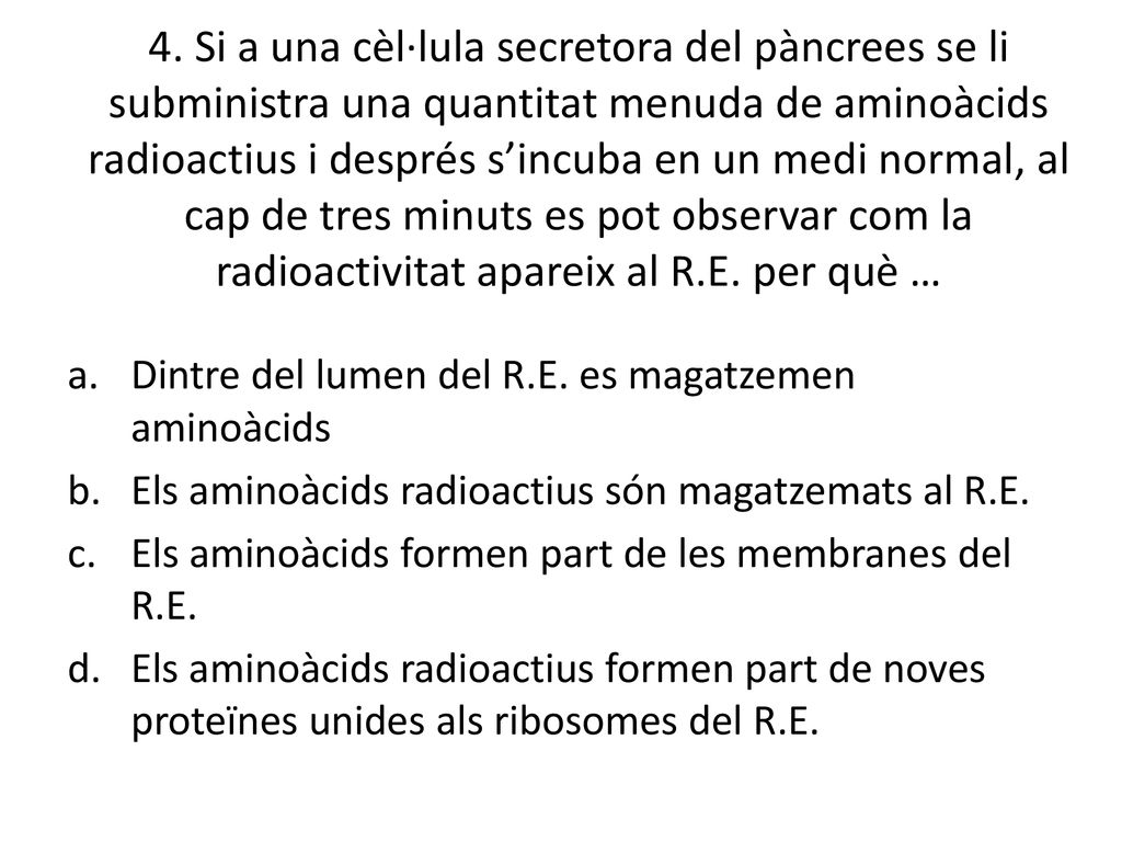 4. Si a una cèl·lula secretora del pàncrees se li subministra una quantitat menuda de aminoàcids radioactius i després s’incuba en un medi normal, al cap de tres minuts es pot observar com la radioactivitat apareix al R.E. per què …