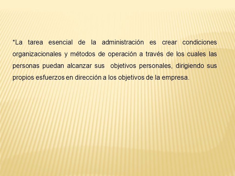 *La tarea esencial de la administración es crear condiciones organizacionales y métodos de operación a través de los cuales las personas puedan alcanzar sus objetivos personales, dirigiendo sus propios esfuerzos en dirección a los objetivos de la empresa.