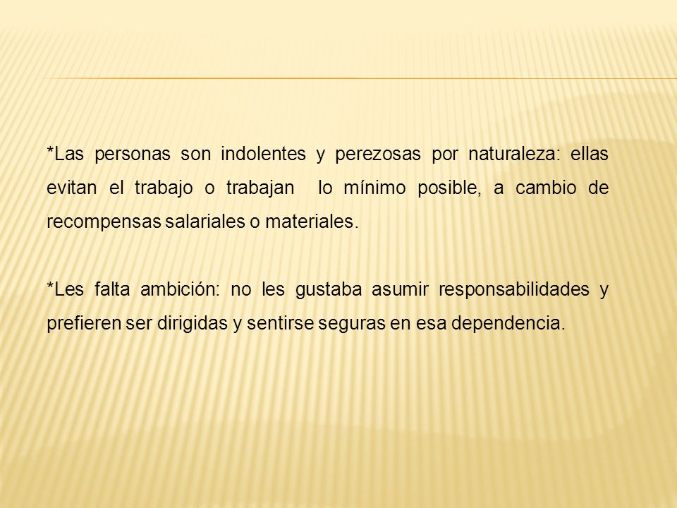 *Las personas son indolentes y perezosas por naturaleza: ellas evitan el trabajo o trabajan lo mínimo posible, a cambio de recompensas salariales o materiales.