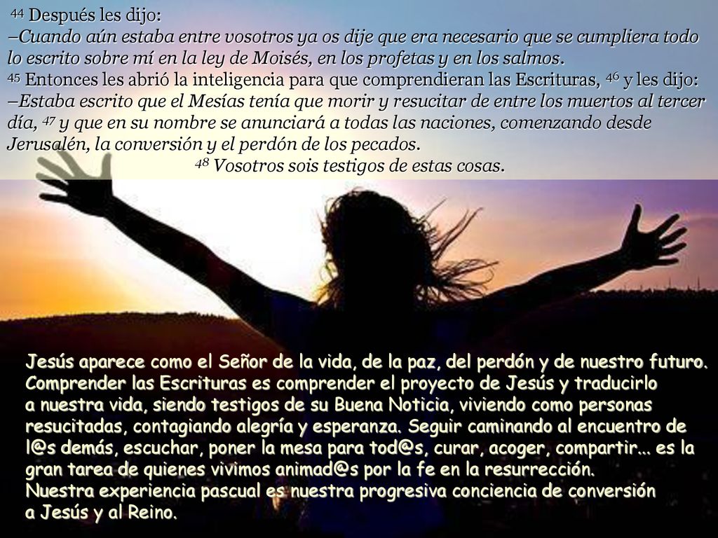 44 Después les dijo: –Cuando aún estaba entre vosotros ya os dije que era necesario que se cumpliera todo lo escrito sobre mí en la ley de Moisés, en los profetas y en los salmos. 45 Entonces les abrió la inteligencia para que comprendieran las Escrituras, 46 y les dijo: –Estaba escrito que el Mesías tenía que morir y resucitar de entre los muertos al tercer día, 47 y que en su nombre se anunciará a todas las naciones, comenzando desde Jerusalén, la conversión y el perdón de los pecados. 48 Vosotros sois testigos de estas cosas.