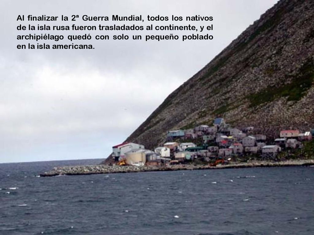 Al finalizar la 2ª Guerra Mundial, todos los nativos de la isla rusa fueron trasladados al continente, y el archipiélago quedó con solo un pequeño poblado en la isla americana.