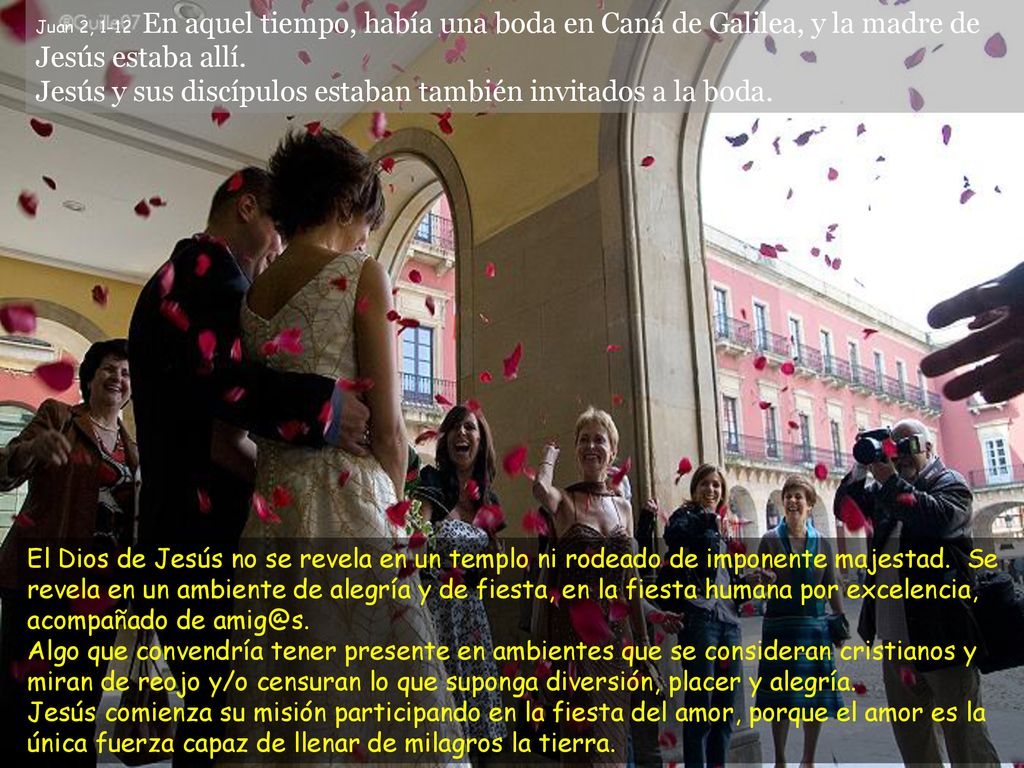 Juan 2, 1-12 En aquel tiempo, había una boda en Caná de Galilea, y la madre de Jesús estaba allí. Jesús y sus discípulos estaban también invitados a la boda.