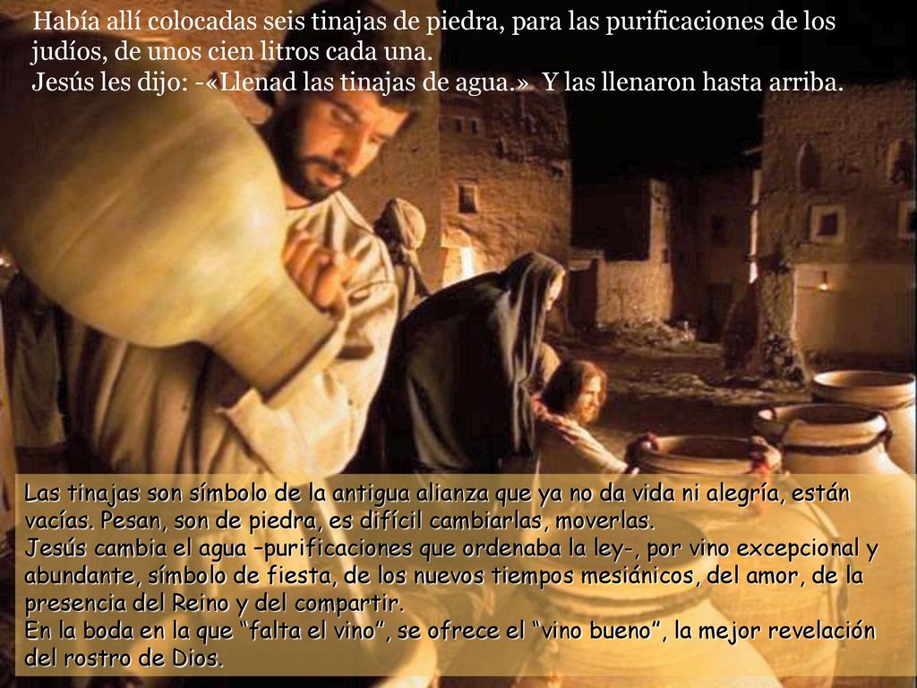 Había allí colocadas seis tinajas de piedra, para las purificaciones de los judíos, de unos cien litros cada una. Jesús les dijo: -«Llenad las tinajas de agua.» Y las llenaron hasta arriba.