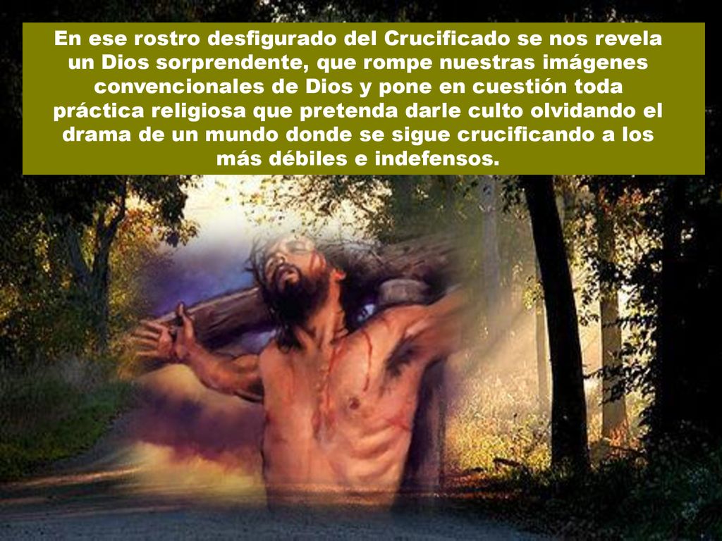 En ese rostro desfigurado del Crucificado se nos revela un Dios sorprendente, que rompe nuestras imágenes convencionales de Dios y pone en cuestión toda práctica religiosa que pretenda darle culto olvidando el drama de un mundo donde se sigue crucificando a los más débiles e indefensos.