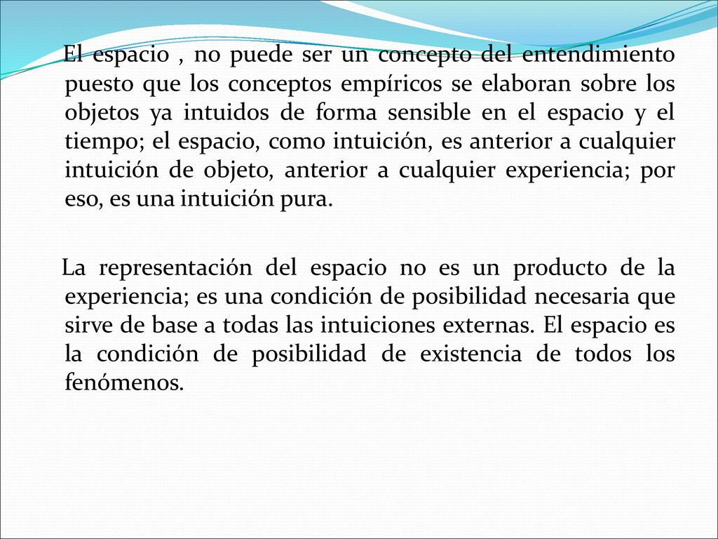 El espacio , no puede ser un concepto del entendimiento puesto que los conceptos empíricos se elaboran sobre los objetos ya intuidos de forma sensible en el espacio y el tiempo; el espacio, como intuición, es anterior a cualquier intuición de objeto, anterior a cualquier experiencia; por eso, es una intuición pura.