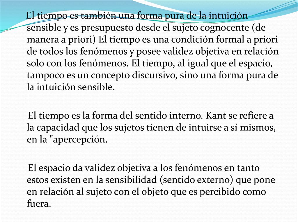 El tiempo es también una forma pura de la intuición sensible y es presupuesto desde el sujeto cognocente (de manera a priori) El tiempo es una condición formal a priori de todos los fenómenos y posee validez objetiva en relación solo con los fenómenos. El tiempo, al igual que el espacio, tampoco es un concepto discursivo, sino una forma pura de la intuición sensible.