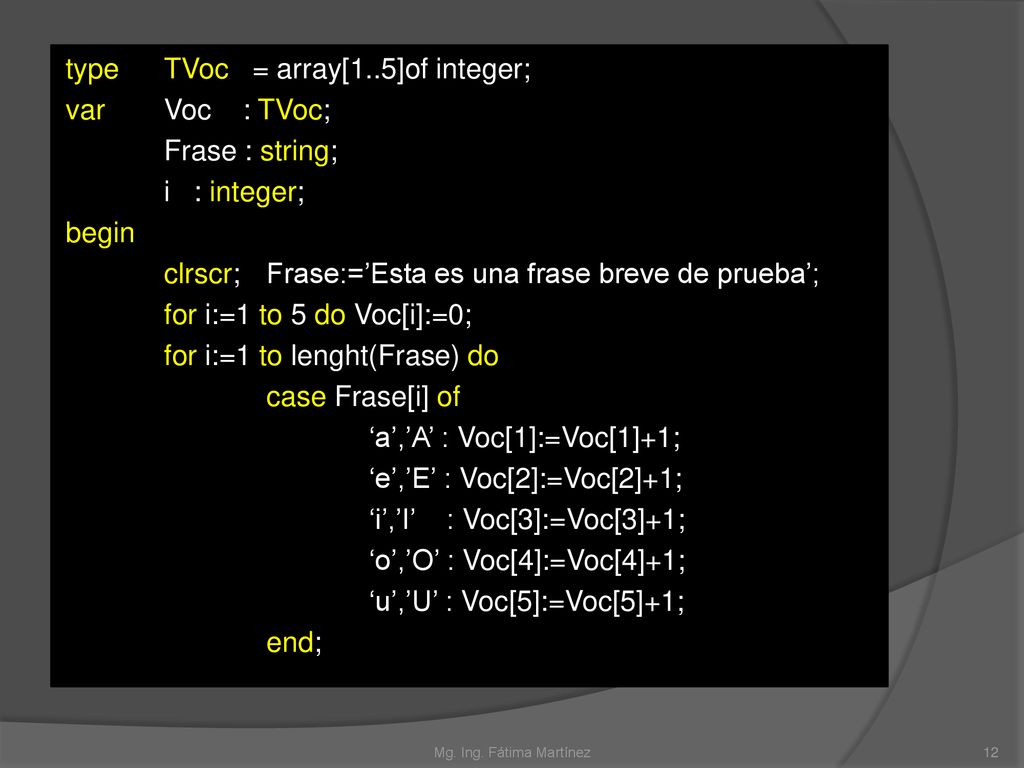 type TVoc = array[1..5]of integer; var Voc : TVoc; Frase : string; i : integer; begin clrscr; Frase:=’Esta es una frase breve de prueba’; for i:=1 to 5 do Voc[i]:=0; for i:=1 to lenght(Frase) do case Frase[i] of ‘a’,’A’ : Voc[1]:=Voc[1]+1; ‘e’,’E’ : Voc[2]:=Voc[2]+1; ‘i’,’I’ : Voc[3]:=Voc[3]+1; ‘o’,’O’ : Voc[4]:=Voc[4]+1; ‘u’,’U’ : Voc[5]:=Voc[5]+1; end;