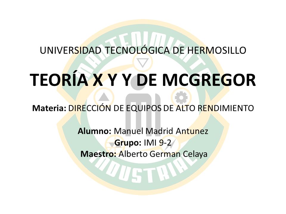 UNIVERSIDAD TECNOLÓGICA DE HERMOSILLO TEORÍA X Y Y DE MCGREGOR Materia: DIRECCIÓN DE EQUIPOS DE ALTO RENDIMIENTO Alumno: Manuel Madrid Antunez Grupo: IMI 9-2 Maestro: Alberto German Celaya