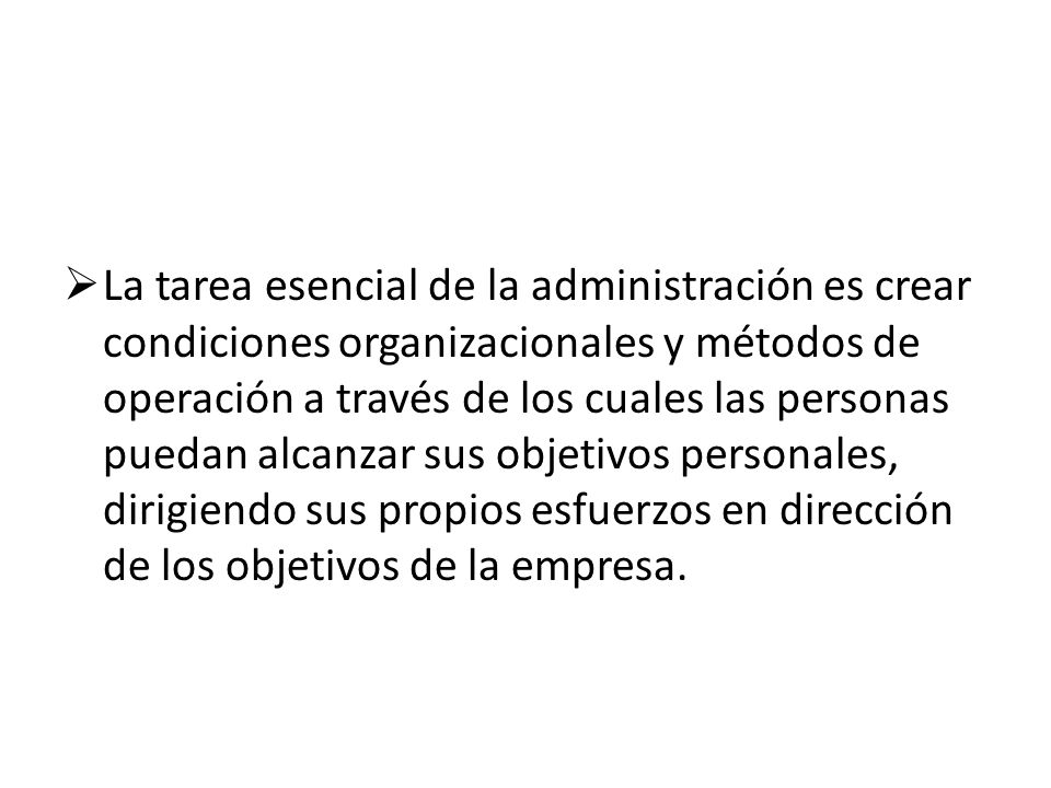 La tarea esencial de la administración es crear condiciones organizacionales y métodos de operación a través de los cuales las personas puedan alcanzar sus objetivos personales, dirigiendo sus propios esfuerzos en dirección de los objetivos de la empresa.