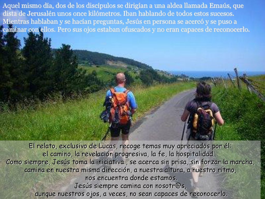 Aquel mismo día, dos de los discípulos se dirigían a una aldea llamada Emaús, que dista de Jerusalén unos once kilómetros. Iban hablando de todos estos sucesos. Mientras hablaban y se hacían preguntas, Jesús en persona se acercó y se puso a caminar con ellos. Pero sus ojos estaban ofuscados y no eran capaces de reconocerlo.