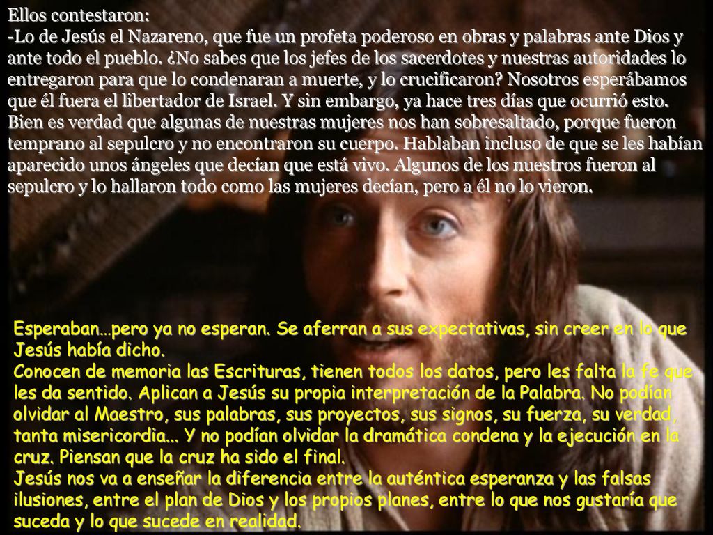 Ellos contestaron: -Lo de Jesús el Nazareno, que fue un profeta poderoso en obras y palabras ante Dios y ante todo el pueblo. ¿No sabes que los jefes de los sacerdotes y nuestras autoridades lo entregaron para que lo condenaran a muerte, y lo crucificaron Nosotros esperábamos que él fuera el libertador de Israel. Y sin embargo, ya hace tres días que ocurrió esto. Bien es verdad que algunas de nuestras mujeres nos han sobresaltado, porque fueron temprano al sepulcro y no encontraron su cuerpo. Hablaban incluso de que se les habían aparecido unos ángeles que decían que está vivo. Algunos de los nuestros fueron al sepulcro y lo hallaron todo como las mujeres decían, pero a él no lo vieron.