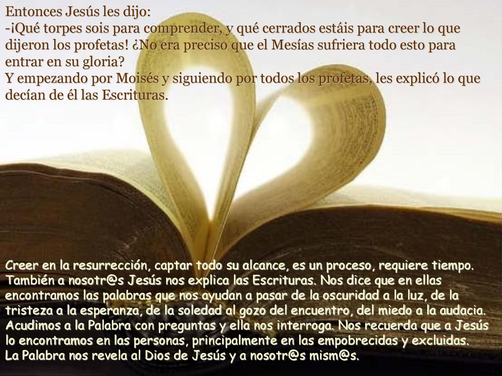 Entonces Jesús les dijo: -¡Qué torpes sois para comprender, y qué cerrados estáis para creer lo que dijeron los profetas! ¿No era preciso que el Mesías sufriera todo esto para entrar en su gloria Y empezando por Moisés y siguiendo por todos los profetas, les explicó lo que decían de él las Escrituras.