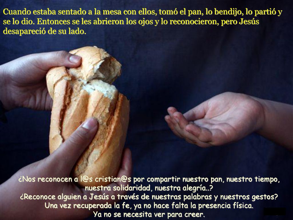 Cuando estaba sentado a la mesa con ellos, tomó el pan, lo bendijo, lo partió y se lo dio. Entonces se les abrieron los ojos y lo reconocieron, pero Jesús desapareció de su lado.