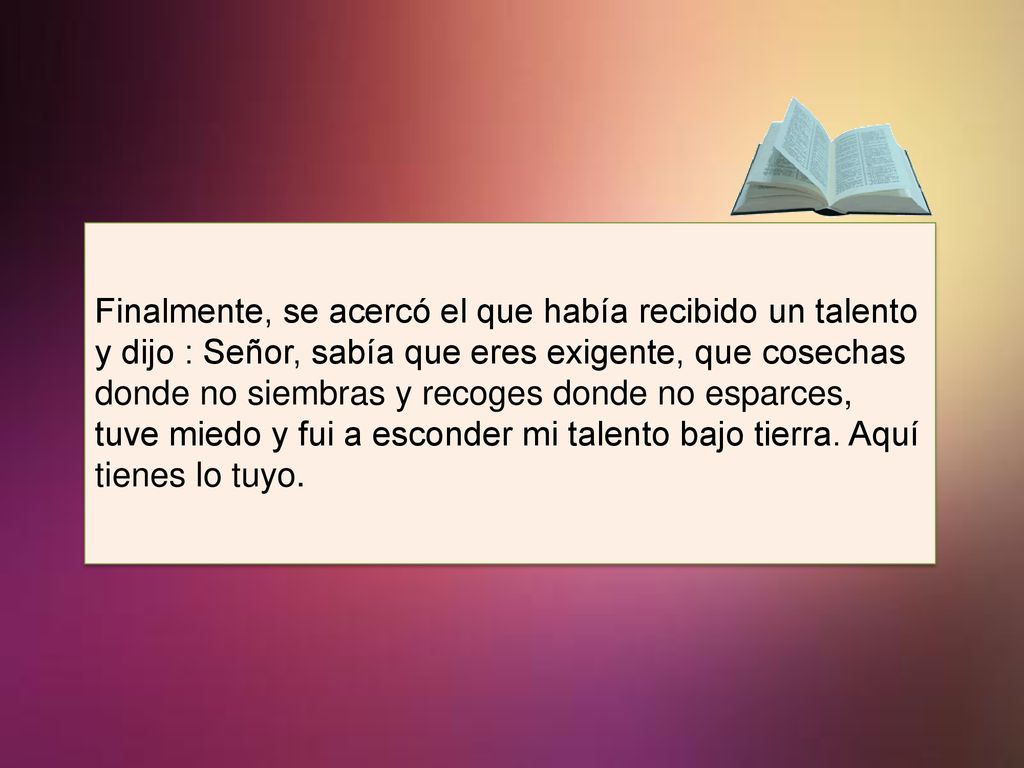 Finalmente, se acercó el que había recibido un talento y dijo : Señor, sabía que eres exigente, que cosechas donde no siembras y recoges donde no esparces, tuve miedo y fui a esconder mi talento bajo tierra.