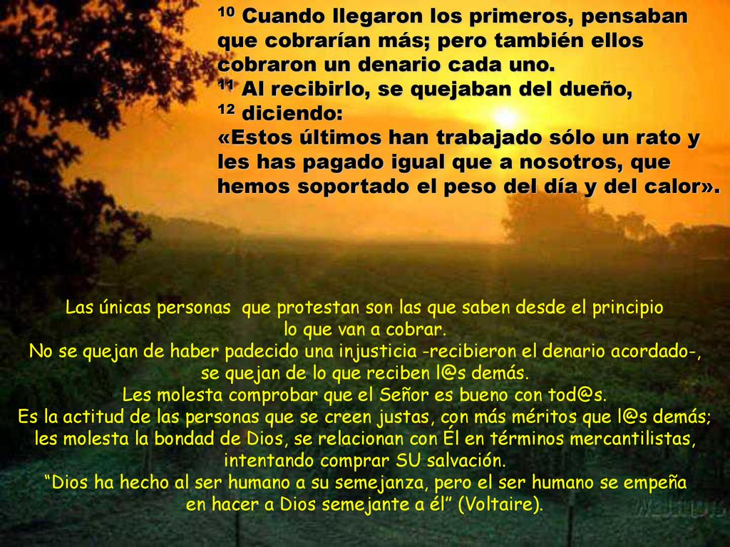 10 Cuando llegaron los primeros, pensaban que cobrarían más; pero también ellos cobraron un denario cada uno. 11 Al recibirlo, se quejaban del dueño, 12 diciendo: «Estos últimos han trabajado sólo un rato y les has pagado igual que a nosotros, que hemos soportado el peso del día y del calor».