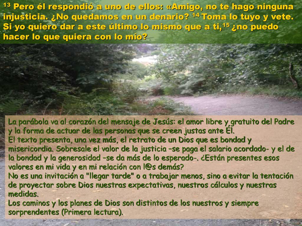 13 Pero él respondió a uno de ellos: «Amigo, no te hago ninguna injusticia. ¿No quedamos en un denario 14 Toma lo tuyo y vete. Si yo quiero dar a este último lo mismo que a ti,15 ¿no puedo hacer lo que quiera con lo mío