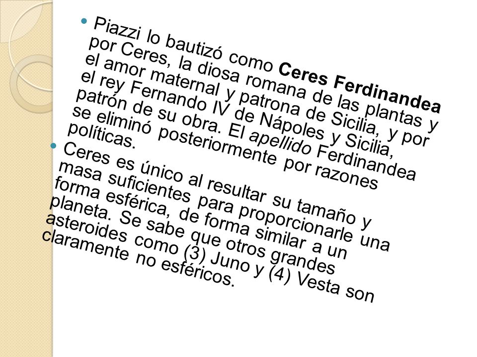 Piazzi lo bautizó como Ceres Ferdinandea por Ceres, la diosa romana de las plantas y el amor maternal y patrona de Sicilia, y por el rey Fernando IV de Nápoles y Sicilia, patrón de su obra. El apellido Ferdinandea se eliminó posteriormente por razones políticas.