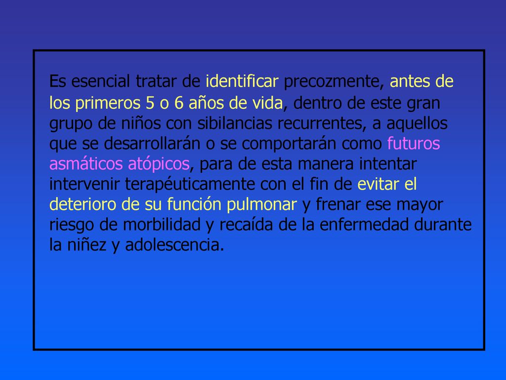 Es esencial tratar de identificar precozmente, antes de los primeros 5 o 6 años de vida, dentro de este gran grupo de niños con sibilancias recurrentes, a aquellos que se desarrollarán o se comportarán como futuros asmáticos atópicos, para de esta manera intentar intervenir terapéuticamente con el fin de evitar el deterioro de su función pulmonar y frenar ese mayor riesgo de morbilidad y recaída de la enfermedad durante la niñez y adolescencia.