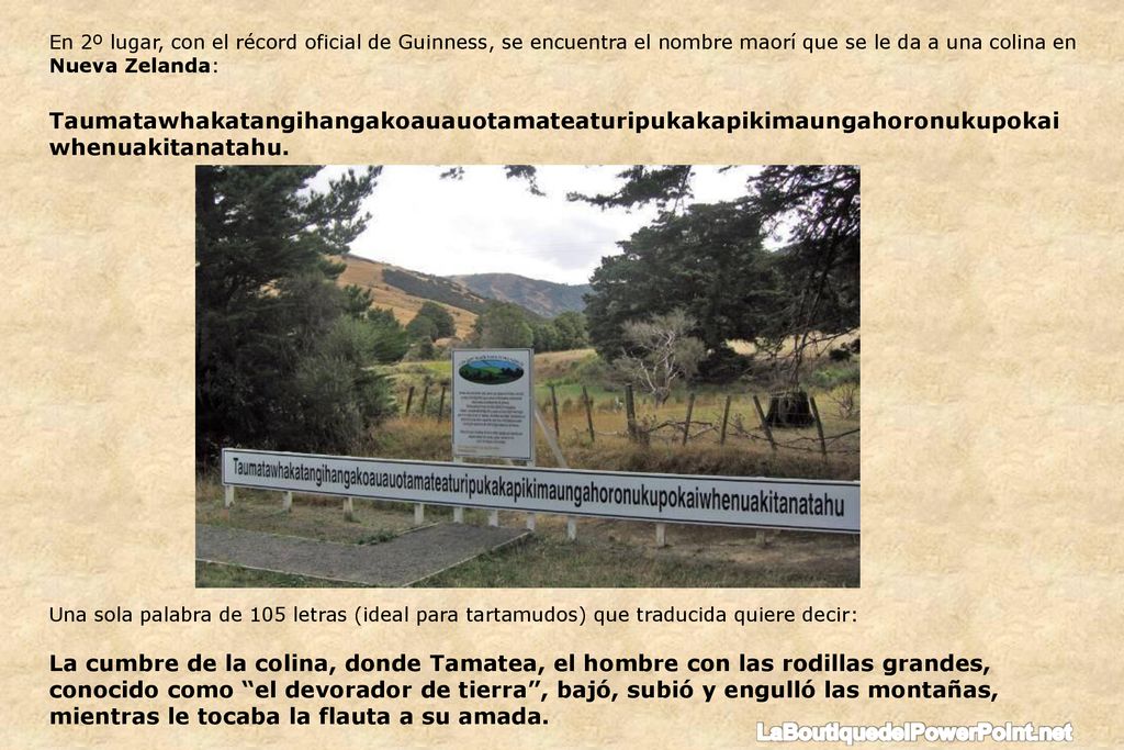 En 2º lugar, con el récord oficial de Guinness, se encuentra el nombre maorí que se le da a una colina en Nueva Zelanda: Taumatawhakatangihangakoauauotamateaturipukakapikimaungahoronukupokaiwhenuakitanatahu.