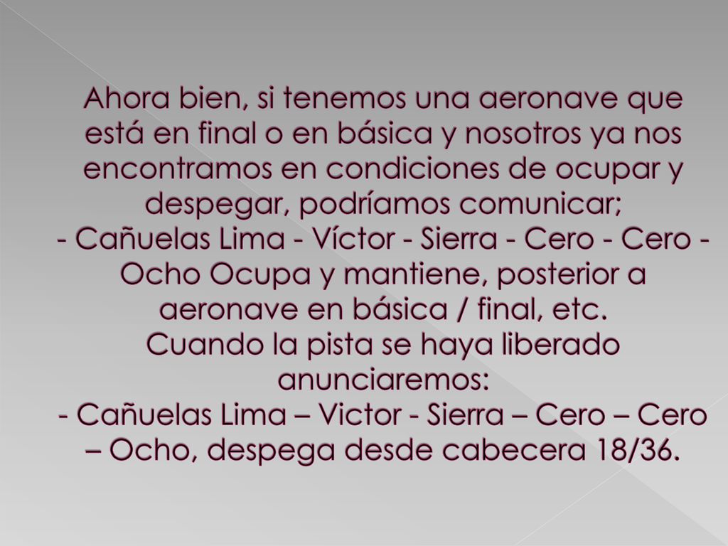 Ahora bien, si tenemos una aeronave que está en final o en básica y nosotros ya nos encontramos en condiciones de ocupar y despegar, podríamos comunicar; - Cañuelas Lima - Víctor - Sierra - Cero - Cero - Ocho Ocupa y mantiene, posterior a aeronave en básica / final, etc.