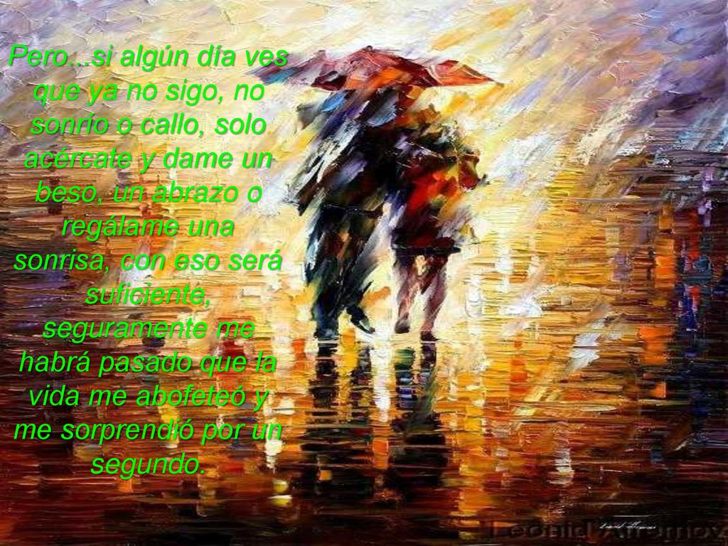 Pero...si algún día ves que ya no sigo, no sonrío o callo, solo acércate y dame un beso, un abrazo o regálame una sonrisa, con eso será suficiente, seguramente me habrá pasado que la vida me abofeteó y me sorprendió por un segundo.