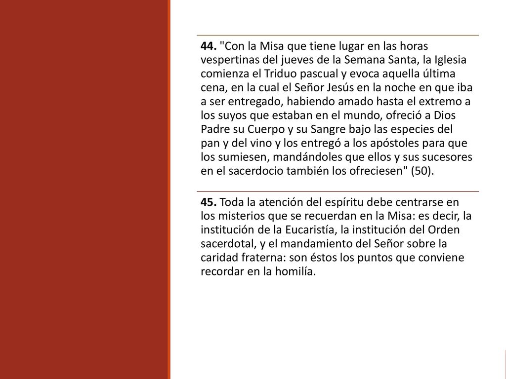 44. Con la Misa que tiene lugar en las horas vespertinas del jueves de la Semana Santa, la Iglesia comienza el Triduo pascual y evoca aquella última cena, en la cual el Señor Jesús en la noche en que iba a ser entregado, habiendo amado hasta el extremo a los suyos que estaban en el mundo, ofreció a Dios Padre su Cuerpo y su Sangre bajo las especies del pan y del vino y los entregó a los apóstoles para que los sumiesen, mandándoles que ellos y sus sucesores en el sacerdocio también los ofreciesen (50).