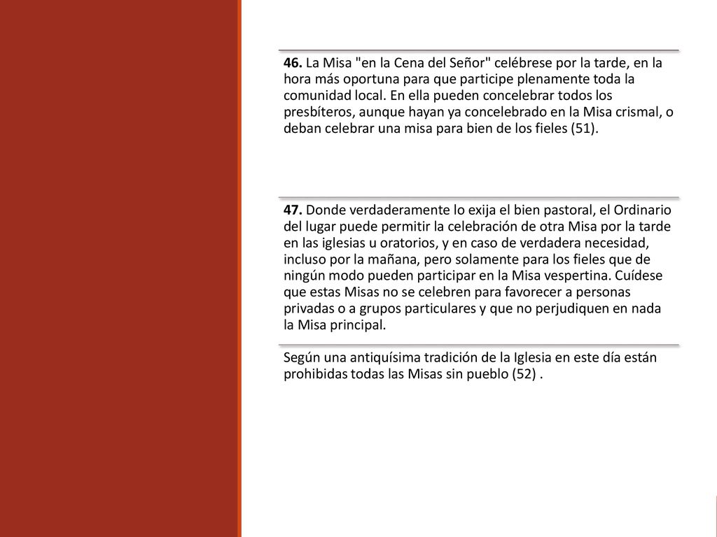 46. La Misa en la Cena del Señor celébrese por la tarde, en la hora más oportuna para que participe plenamente toda la comunidad local. En ella pueden concelebrar todos los presbíteros, aunque hayan ya concelebrado en la Misa crismal, o deban celebrar una misa para bien de los fieles (51).