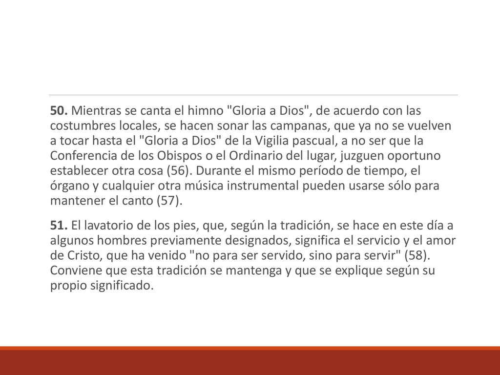 50. Mientras se canta el himno Gloria a Dios , de acuerdo con las costumbres locales, se hacen sonar las campanas, que ya no se vuelven a tocar hasta el Gloria a Dios de la Vigilia pascual, a no ser que la Conferencia de los Obispos o el Ordinario del lugar, juzguen oportuno establecer otra cosa (56). Durante el mismo período de tiempo, el órgano y cualquier otra música instrumental pueden usarse sólo para mantener el canto (57).