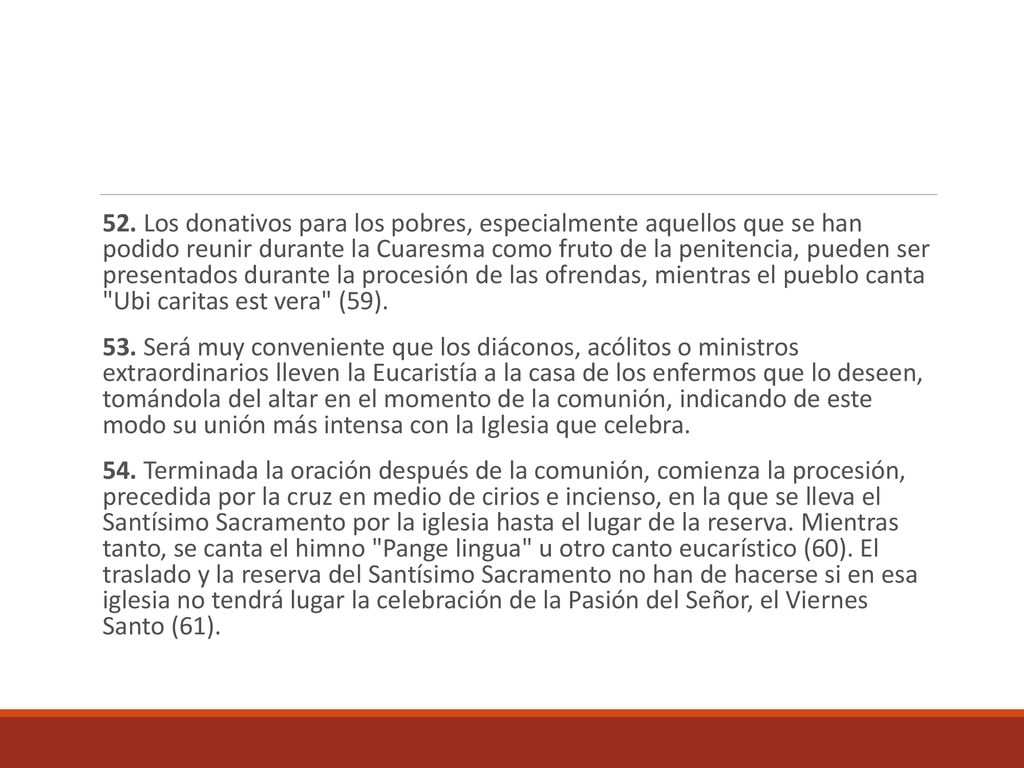 52. Los donativos para los pobres, especialmente aquellos que se han podido reunir durante la Cuaresma como fruto de la penitencia, pueden ser presentados durante la procesión de las ofrendas, mientras el pueblo canta Ubi caritas est vera (59).