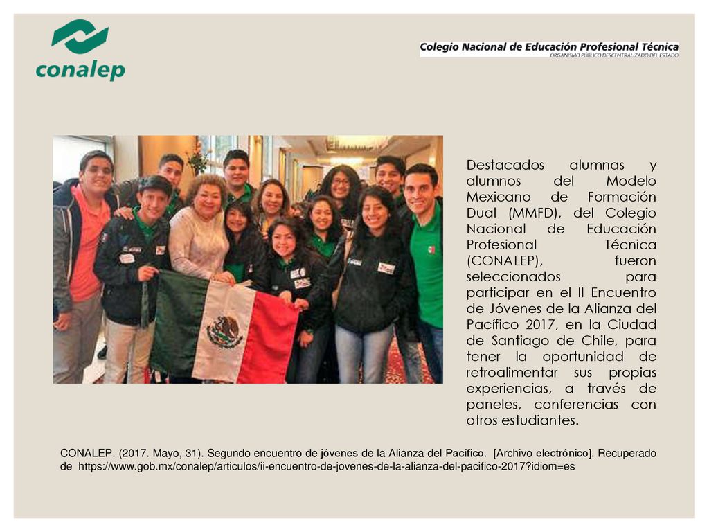 Destacados alumnas y alumnos del Modelo Mexicano de Formación Dual (MMFD), del Colegio Nacional de Educación Profesional Técnica (CONALEP), fueron seleccionados para participar en el II Encuentro de Jóvenes de la Alianza del Pacífico 2017, en la Ciudad de Santiago de Chile, para tener la oportunidad de retroalimentar sus propias experiencias, a través de paneles, conferencias con otros estudiantes.