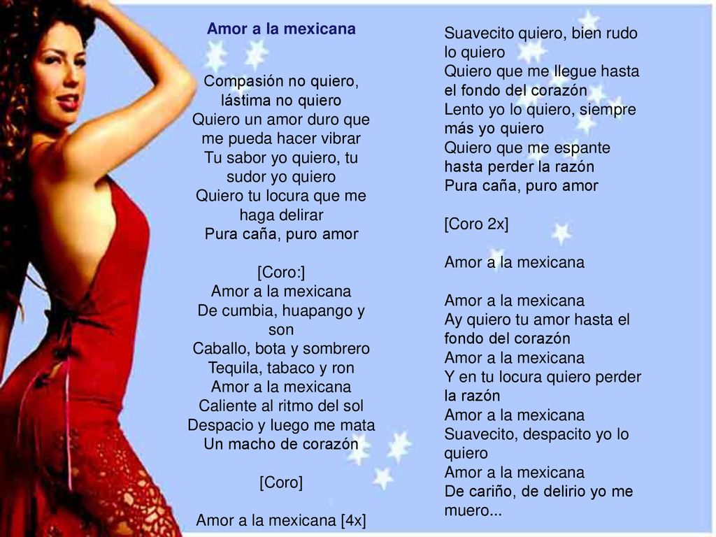 Suavecito quiero, bien rudo lo quiero Quiero que me llegue hasta el fondo del corazón Lento yo lo quiero, siempre más yo quiero Quiero que me espante hasta perder la razón Pura caña, puro amor [Coro 2x] Amor a la mexicana Amor a la mexicana Ay quiero tu amor hasta el fondo del corazón Amor a la mexicana Y en tu locura quiero perder la razón Amor a la mexicana Suavecito, despacito yo lo quiero Amor a la mexicana De cariño, de delirio yo me muero...