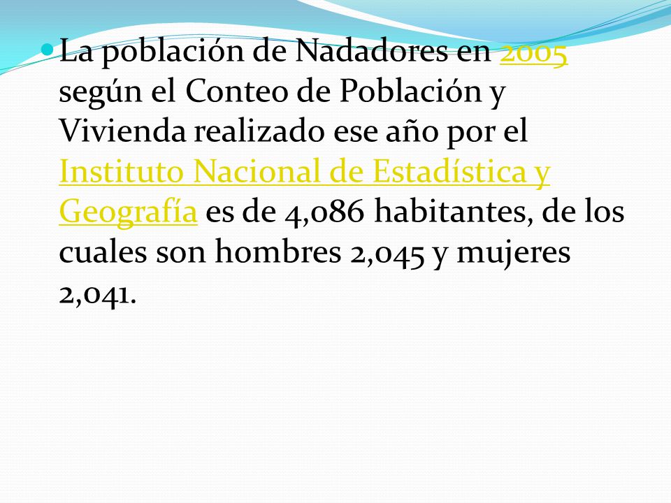 La población de Nadadores en 2005 según el Conteo de Población y Vivienda realizado ese año por el Instituto Nacional de Estadística y Geografía es de 4,086 habitantes, de los cuales son hombres 2,045 y mujeres 2,041.