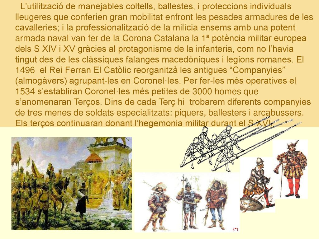 L utilització de manejables coltells, ballestes, i proteccions individuals lleugeres que conferien gran mobilitat enfront les pesades armadures de les cavalleries; i la professionalització de la milícia ensems amb una potent armada naval van fer de la Corona Catalana la 1ª potència militar europea dels S XIV i XV gràcies al protagonisme de la infanteria, com no l’havia tingut des de les clàssiques falanges macedòniques i legions romanes.