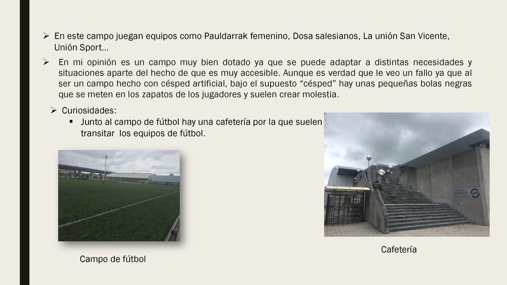 En este campo juegan equipos como Pauldarrak femenino, Dosa salesianos, La unión San Vicente, Unión Sport…