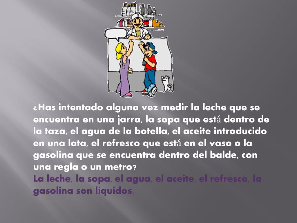 ¿Has intentado alguna vez medir la leche que se encuentra en una jarra, la sopa que está dentro de la taza, el agua de la botella, el aceite introducido en una lata, el refresco que está en el vaso o la gasolina que se encuentra dentro del balde, con una regla o un metro La leche, la sopa, el agua, el aceite, el refresco, la gasolina son líquidos.