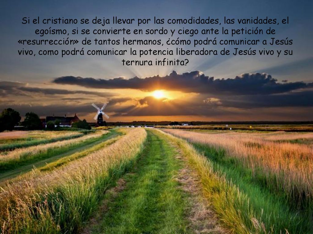 Si el cristiano se deja llevar por las comodidades, las vanidades, el egoísmo, si se convierte en sordo y ciego ante la petición de «resurrección» de tantos hermanos, ¿cómo podrá comunicar a Jesús vivo, como podrá comunicar la potencia liberadora de Jesús vivo y su ternura infinita