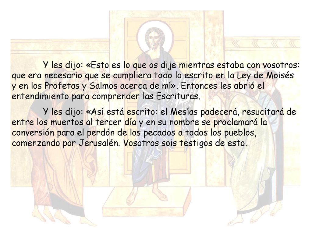 Y les dijo: «Esto es lo que os dije mientras estaba con vosotros: que era necesario que se cumpliera todo lo escrito en la Ley de Moisés y en los Profetas y Salmos acerca de mí». Entonces les abrió el entendimiento para comprender las Escrituras.