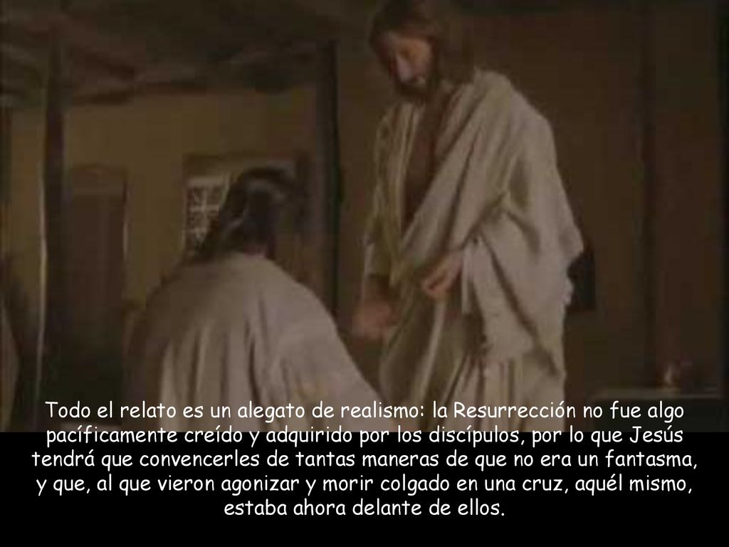 Todo el relato es un alegato de realismo: la Resurrección no fue algo pacíficamente creído y adquirido por los discípulos, por lo que Jesús tendrá que convencerles de tantas maneras de que no era un fantasma, y que, al que vieron agonizar y morir colgado en una cruz, aquél mismo, estaba ahora delante de ellos.