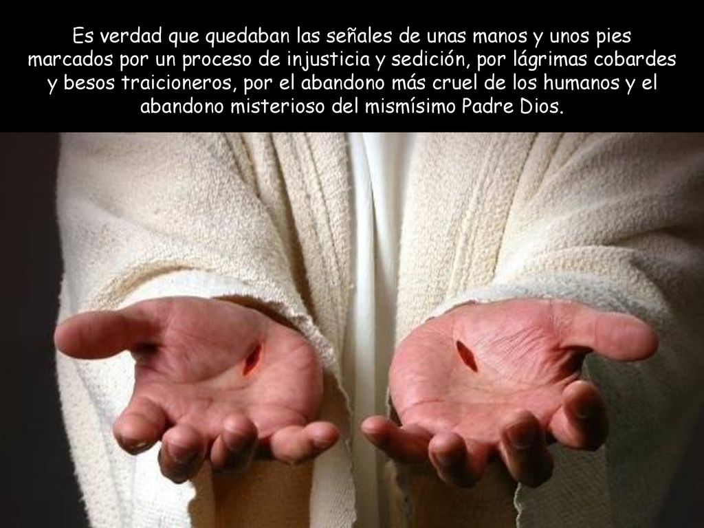 Es verdad que quedaban las señales de unas manos y unos pies marcados por un proceso de injusticia y sedición, por lágrimas cobardes y besos traicioneros, por el abandono más cruel de los humanos y el abandono misterioso del mismísimo Padre Dios.